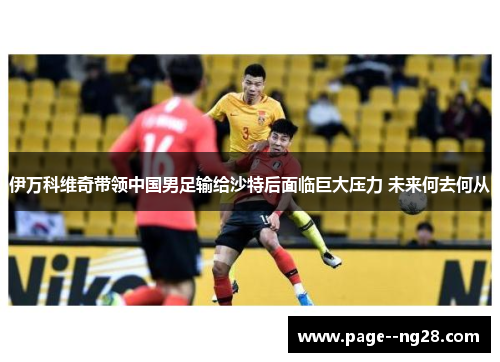 伊万科维奇带领中国男足输给沙特后面临巨大压力 未来何去何从 伊万科维奇带领中国男足输给沙特后面临巨大压力 未来何去何从